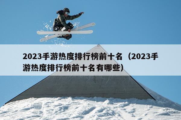 2023手游热度排行榜前十名（2023手游热度排行榜前十名有哪些）