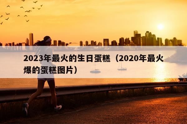 2023年最火的生日蛋糕（2020年最火爆的蛋糕图片）