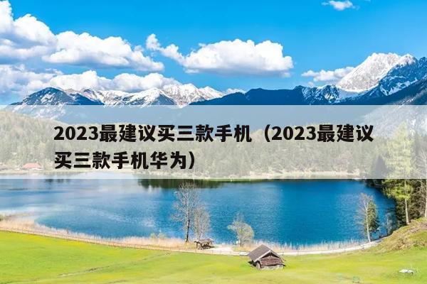 2023最建议买三款手机（2023最建议买三款手机华为）