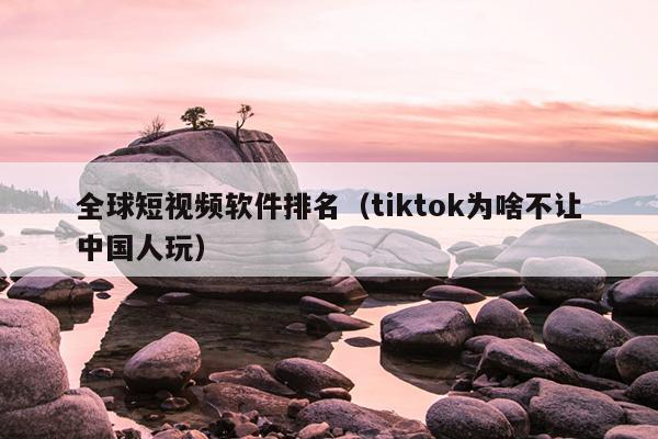 全球短视频软件排名（tiktok为啥不让中国人玩）