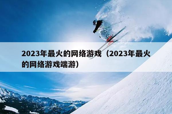 2023年最火的网络游戏（2023年最火的网络游戏端游）