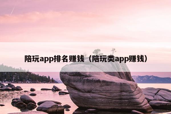 陪玩app排名赚钱（陪玩类app赚钱）