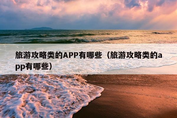 旅游攻略类的APP有哪些（旅游攻略类的app有哪些）