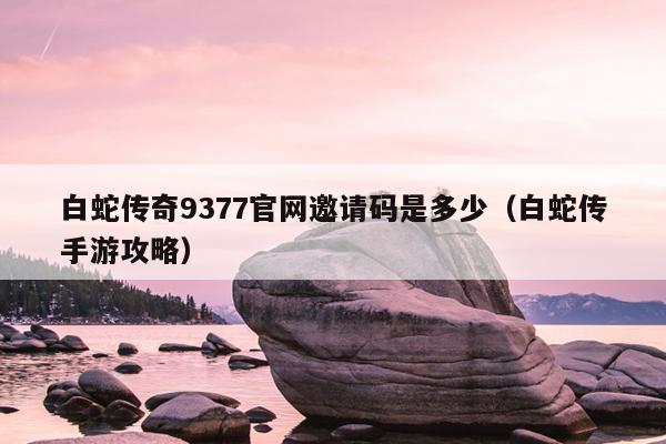 白蛇传奇9377官网邀请码是多少（白蛇传手游攻略）