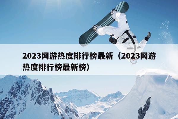 2023网游热度排行榜最新（2023网游热度排行榜最新榜）