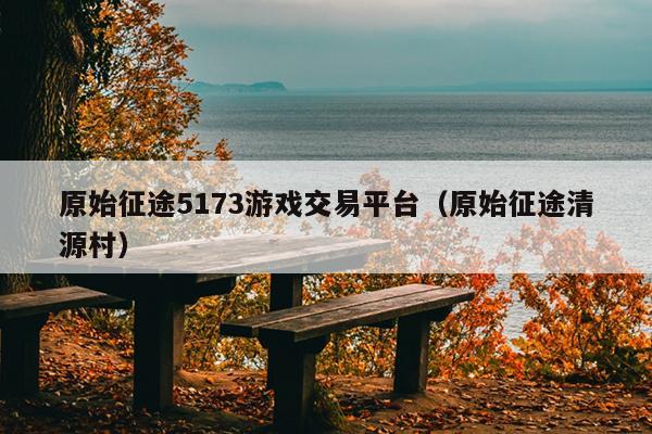 原始征途5173游戏交易平台（原始征途清源村）