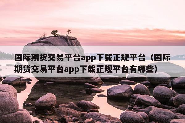 国际期货交易平台app下载正规平台（国际期货交易平台app下载正规平台有哪些）