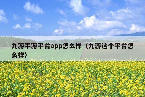 九游手游平台app怎么样（九游这个平台怎么样）