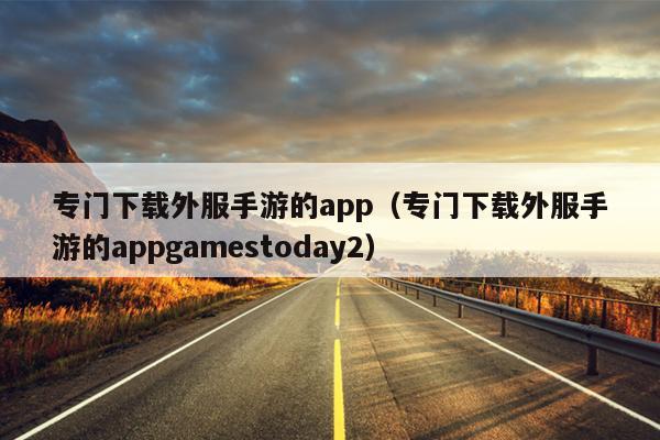 专门下载外服手游的app（专门下载外服手游的appgamestoday2）