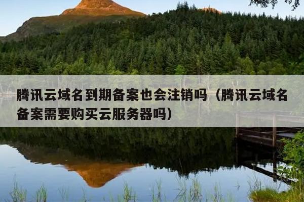 腾讯云域名到期备案也会注销吗（腾讯云域名备案需要购买云服务器吗）