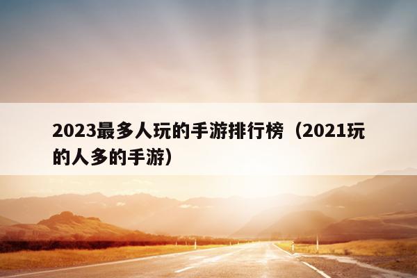 2023最多人玩的手游排行榜（2021玩的人多的手游）