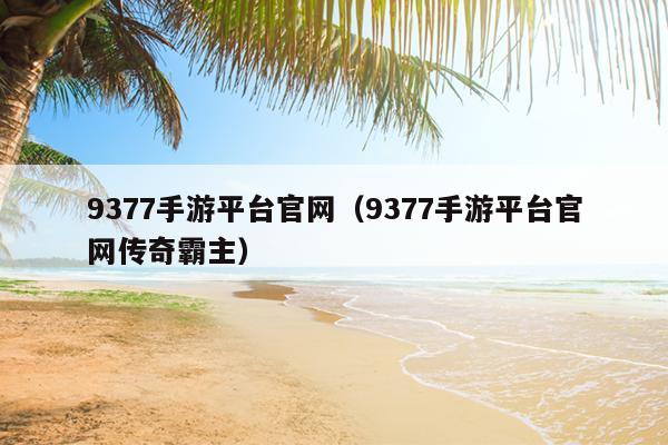 9377手游平台官网（9377手游平台官网传奇霸主）