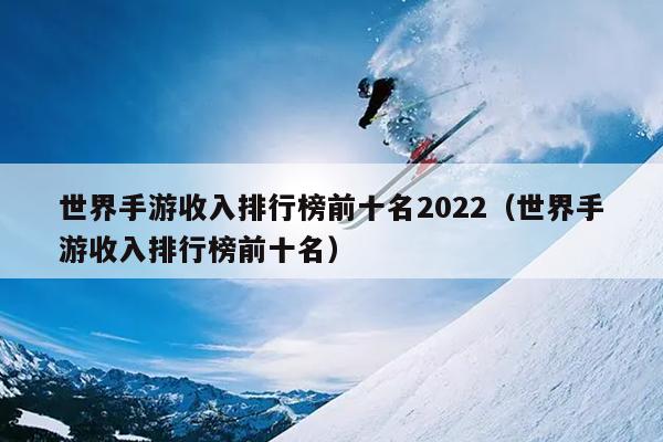 世界手游收入排行榜前十名2022（世界手游收入排行榜前十名）