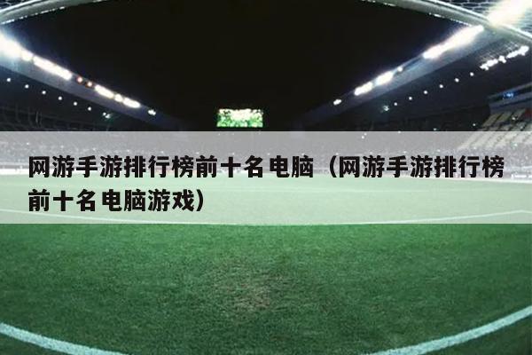 网游手游排行榜前十名电脑（网游手游排行榜前十名电脑游戏）