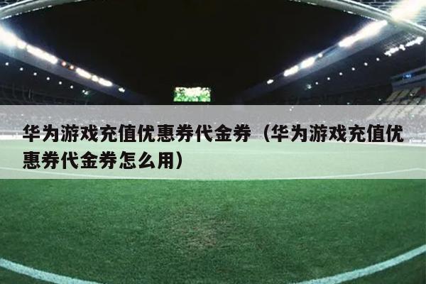 华为游戏充值优惠券代金券（华为游戏充值优惠券代金券怎么用）