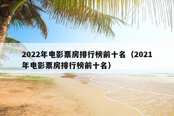 2022年电影票房排行榜前十名（2021年电影票房排行榜前十名）