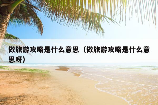 做旅游攻略是什么意思（做旅游攻略是什么意思呀）