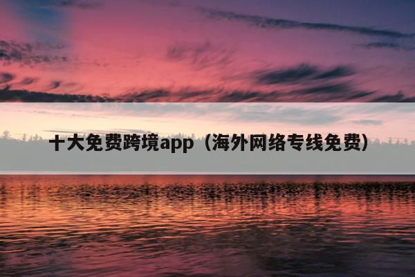 十大免费跨境app（海外网络专线免费）