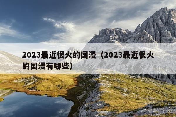 2023最近很火的国漫（2023最近很火的国漫有哪些）