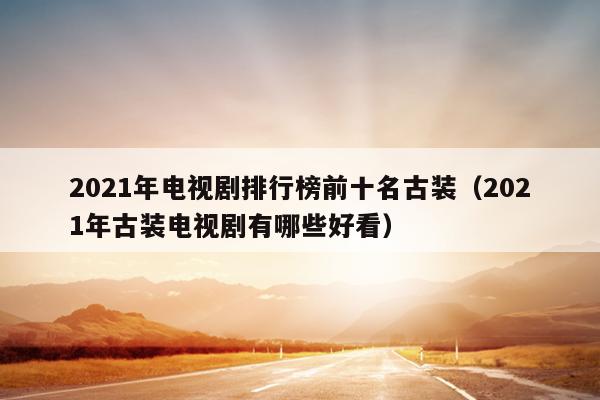 2021年电视剧排行榜前十名古装（2021年古装电视剧有哪些好看）