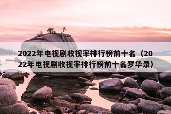 2022年电视剧收视率排行榜前十名（2022年电视剧收视率排行榜前十名梦华录）