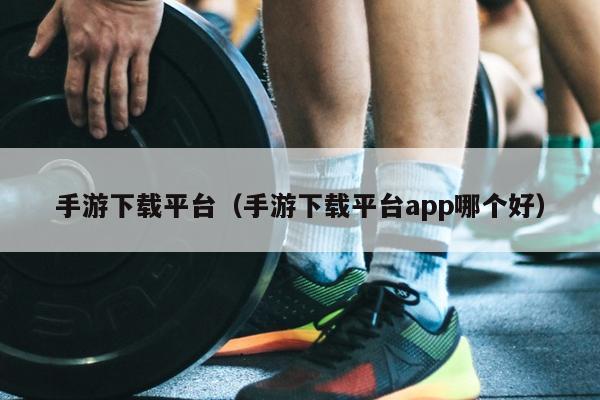 手游下载平台（手游下载平台app哪个好）