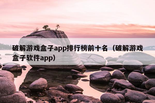 破解游戏盒子app排行榜前十名（破解游戏盒子软件app）