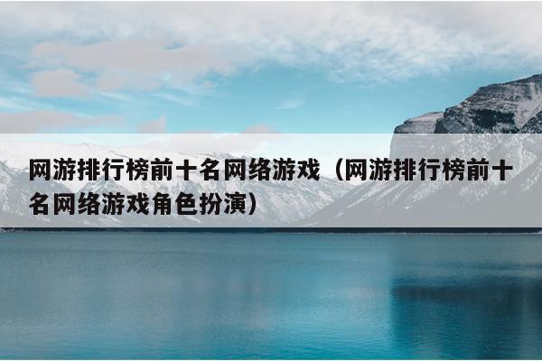 网游排行榜前十名网络游戏（网游排行榜前十名网络游戏角色扮演）