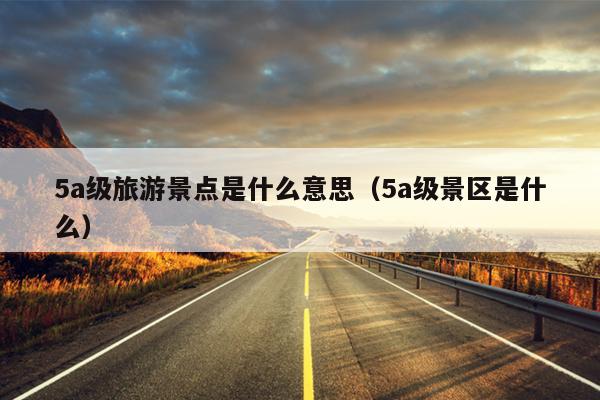 5a级旅游景点是什么意思（5a级景区是什么）