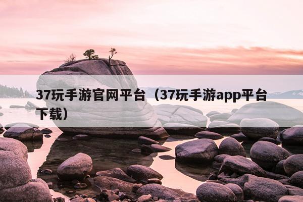 37玩手游官网平台（37玩手游app平台下载）