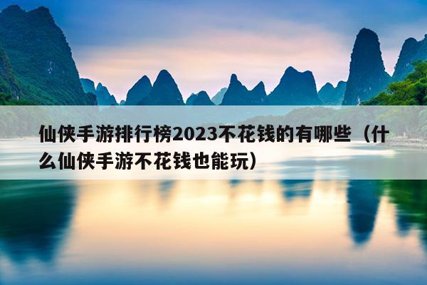 仙侠手游排行榜2023不花钱的有哪些（什么仙侠手游不花钱也能玩）