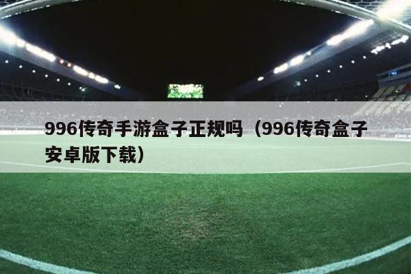 996传奇手游盒子正规吗（996传奇盒子安卓版下载）