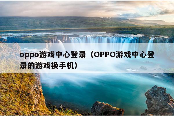 oppo游戏中心登录（OPPO游戏中心登录的游戏换手机）