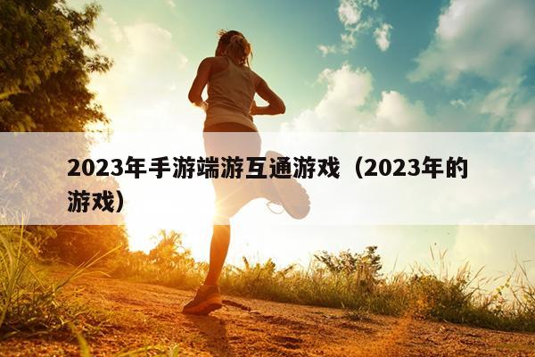 2023年手游端游互通游戏（2023年的游戏）