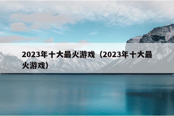 2023年十大最火游戏（2023年十大最火游戏）