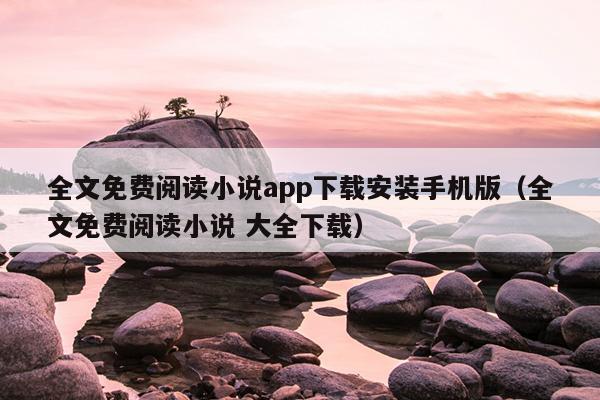 全文免费阅读小说app下载安装手机版（全文免费阅读小说 大全下载）