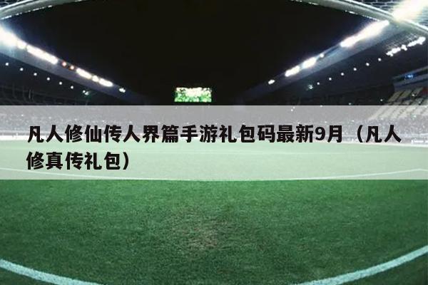 凡人修仙传人界篇手游礼包码最新9月（凡人修真传礼包）