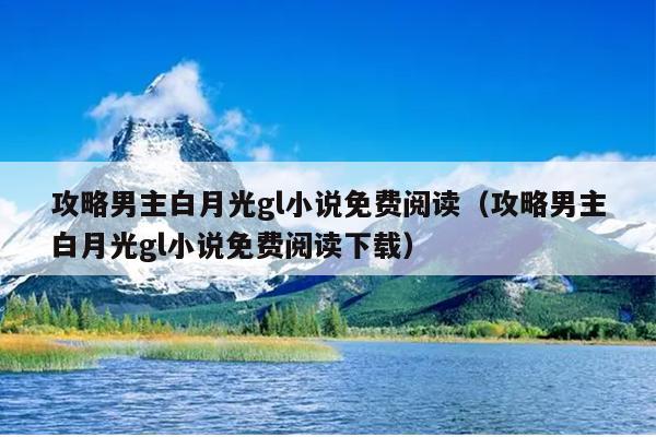 攻略男主白月光gl小说免费阅读（攻略男主白月光gl小说免费阅读下载）