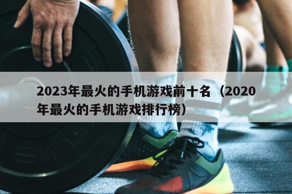 2023年最火的手机游戏前十名（2020年最火的手机游戏排行榜）