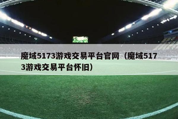 魔域5173游戏交易平台官网（魔域5173游戏交易平台怀旧）