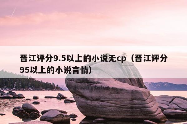 晋江评分9.5以上的小说无cp（晋江评分95以上的小说言情）