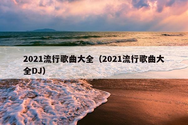 2021流行歌曲大全（2021流行歌曲大全DJ）