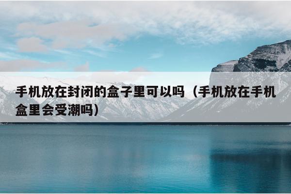 手机放在封闭的盒子里可以吗（手机放在手机盒里会受潮吗）