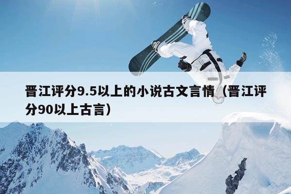 晋江评分9.5以上的小说古文言情（晋江评分90以上古言）