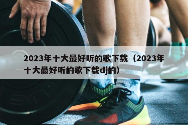 2023年十大最好听的歌下载（2023年十大最好听的歌下载dj的）