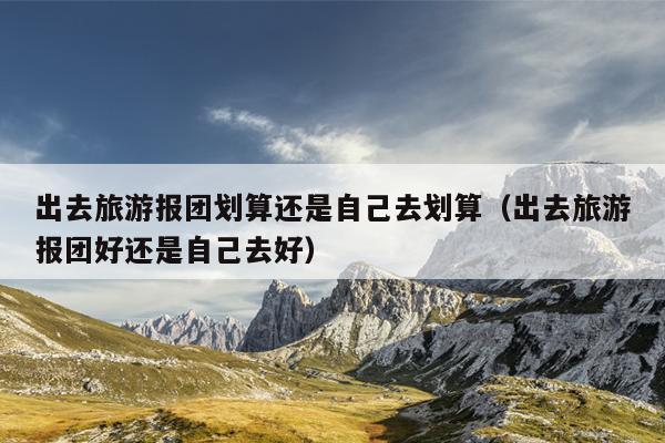 出去旅游报团划算还是自己去划算（出去旅游报团好还是自己去好）