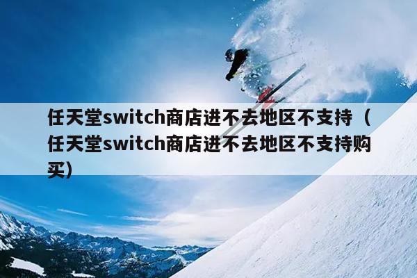 任天堂switch商店进不去地区不支持（任天堂switch商店进不去地区不支持购买）