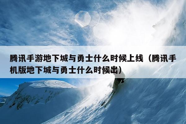 腾讯手游地下城与勇士什么时候上线（腾讯手机版地下城与勇士什么时候出）