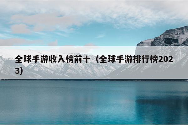 全球手游收入榜前十（全球手游排行榜2023）