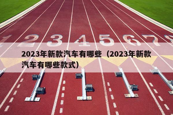 2023年新款汽车有哪些（2023年新款汽车有哪些款式）